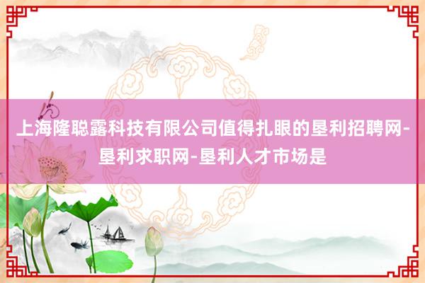 上海隆聪露科技有限公司值得扎眼的垦利招聘网-垦利求职网-垦利人才市场是